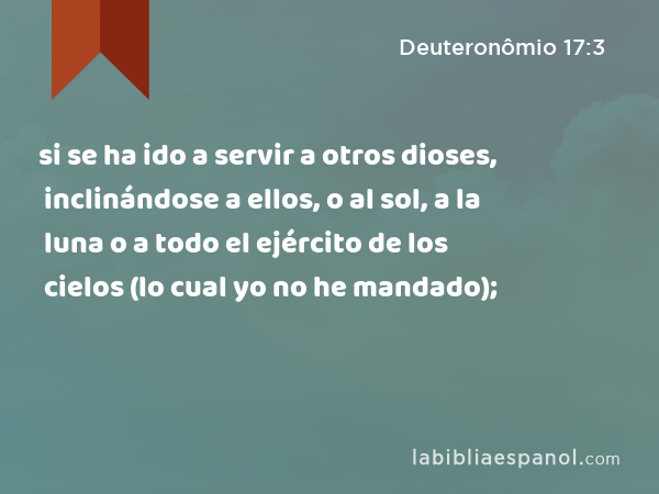 si se ha ido a servir a otros dioses, inclinándose a ellos, o al sol, a la luna o a todo el ejército de los cielos (lo cual yo no he mandado); - Deuteronômio 17:3