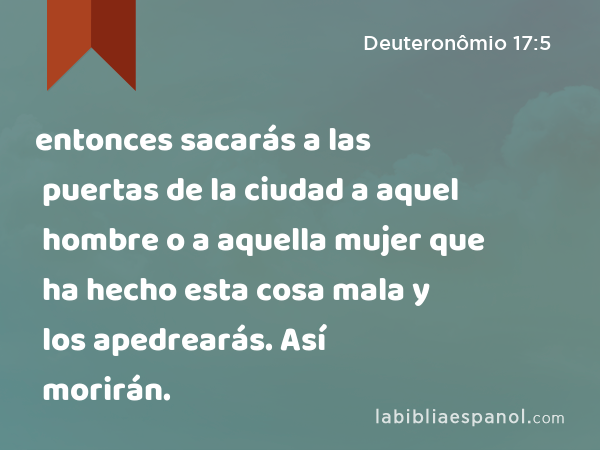 entonces sacarás a las puertas de la ciudad a aquel hombre o a aquella mujer que ha hecho esta cosa mala y los apedrearás. Así morirán. - Deuteronômio 17:5