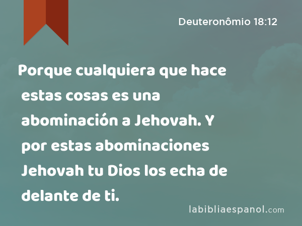 Porque cualquiera que hace estas cosas es una abominación a Jehovah. Y por estas abominaciones Jehovah tu Dios los echa de delante de ti. - Deuteronômio 18:12