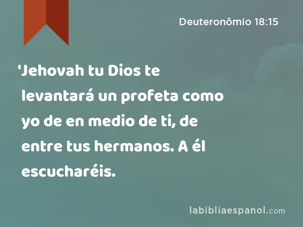 'Jehovah tu Dios te levantará un profeta como yo de en medio de ti, de entre tus hermanos. A él escucharéis. - Deuteronômio 18:15