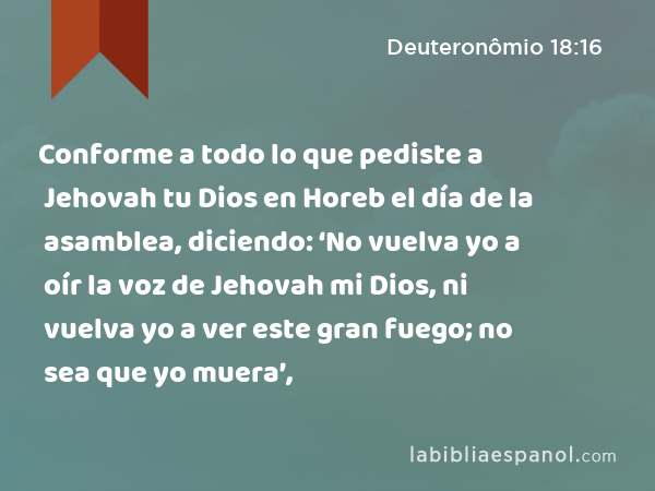 Conforme a todo lo que pediste a Jehovah tu Dios en Horeb el día de la asamblea, diciendo: ‘No vuelva yo a oír la voz de Jehovah mi Dios, ni vuelva yo a ver este gran fuego; no sea que yo muera’, - Deuteronômio 18:16