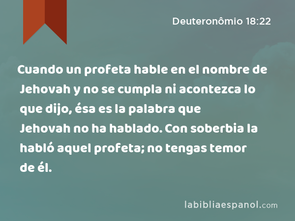 Cuando un profeta hable en el nombre de Jehovah y no se cumpla ni acontezca lo que dijo, ésa es la palabra que Jehovah no ha hablado. Con soberbia la habló aquel profeta; no tengas temor de él. - Deuteronômio 18:22