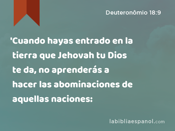 'Cuando hayas entrado en la tierra que Jehovah tu Dios te da, no aprenderás a hacer las abominaciones de aquellas naciones: - Deuteronômio 18:9