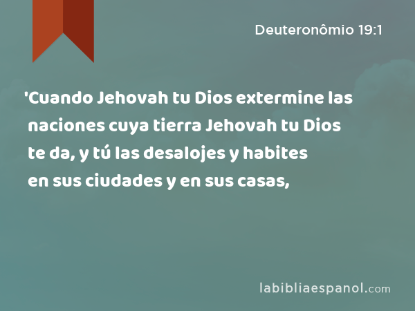 'Cuando Jehovah tu Dios extermine las naciones cuya tierra Jehovah tu Dios te da, y tú las desalojes y habites en sus ciudades y en sus casas, - Deuteronômio 19:1