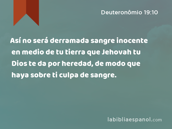 Así no será derramada sangre inocente en medio de tu tierra que Jehovah tu Dios te da por heredad, de modo que haya sobre ti culpa de sangre. - Deuteronômio 19:10