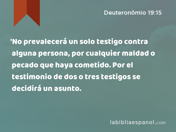 'No prevalecerá un solo testigo contra alguna persona, por cualquier maldad o pecado que haya cometido. Por el testimonio de dos o tres testigos se decidirá un asunto. - Deuteronômio 19:15