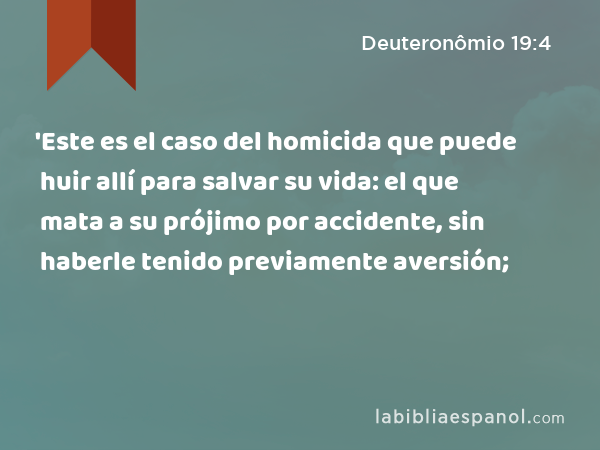 'Este es el caso del homicida que puede huir allí para salvar su vida: el que mata a su prójimo por accidente, sin haberle tenido previamente aversión; - Deuteronômio 19:4