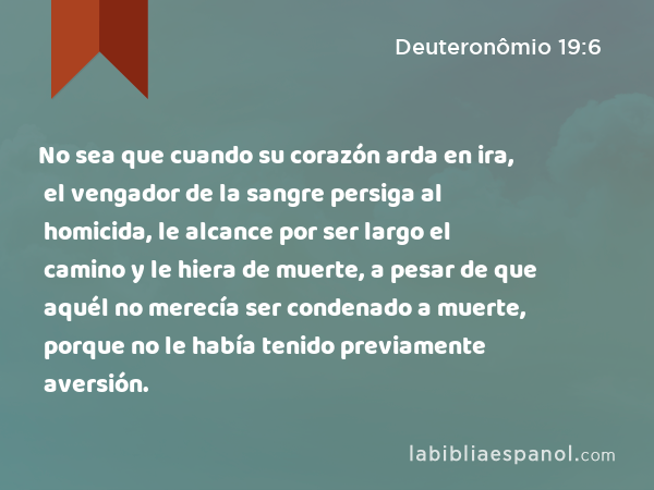 No sea que cuando su corazón arda en ira, el vengador de la sangre persiga al homicida, le alcance por ser largo el camino y le hiera de muerte, a pesar de que aquél no merecía ser condenado a muerte, porque no le había tenido previamente aversión. - Deuteronômio 19:6