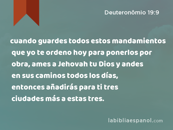 cuando guardes todos estos mandamientos que yo te ordeno hoy para ponerlos por obra, ames a Jehovah tu Dios y andes en sus caminos todos los días, entonces añadirás para ti tres ciudades más a estas tres. - Deuteronômio 19:9