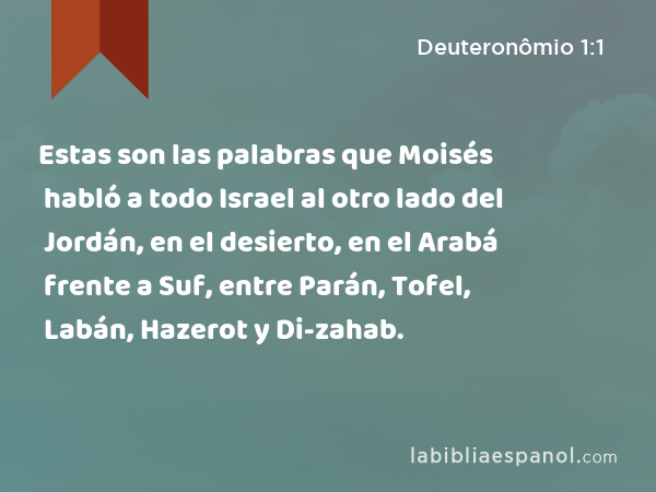 Estas son las palabras que Moisés habló a todo Israel al otro lado del Jordán, en el desierto, en el Arabá frente a Suf, entre Parán, Tofel, Labán, Hazerot y Di-zahab. - Deuteronômio 1:1