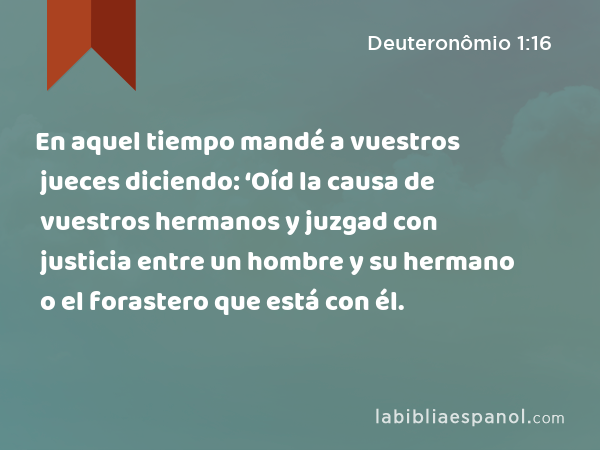 En aquel tiempo mandé a vuestros jueces diciendo: ‘Oíd la causa de vuestros hermanos y juzgad con justicia entre un hombre y su hermano o el forastero que está con él. - Deuteronômio 1:16