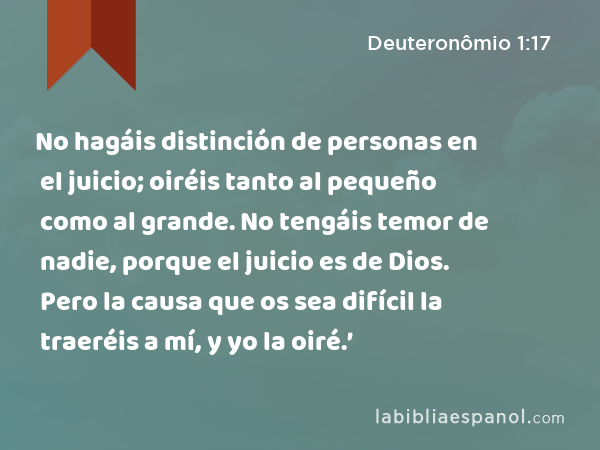 No hagáis distinción de personas en el juicio; oiréis tanto al pequeño como al grande. No tengáis temor de nadie, porque el juicio es de Dios. Pero la causa que os sea difícil la traeréis a mí, y yo la oiré.’ - Deuteronômio 1:17