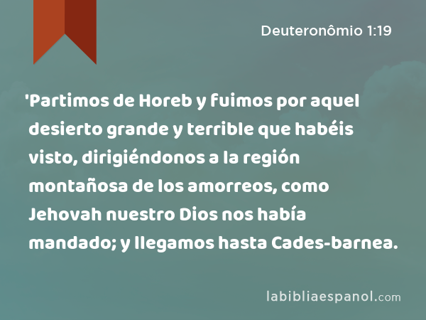 'Partimos de Horeb y fuimos por aquel desierto grande y terrible que habéis visto, dirigiéndonos a la región montañosa de los amorreos, como Jehovah nuestro Dios nos había mandado; y llegamos hasta Cades-barnea. - Deuteronômio 1:19