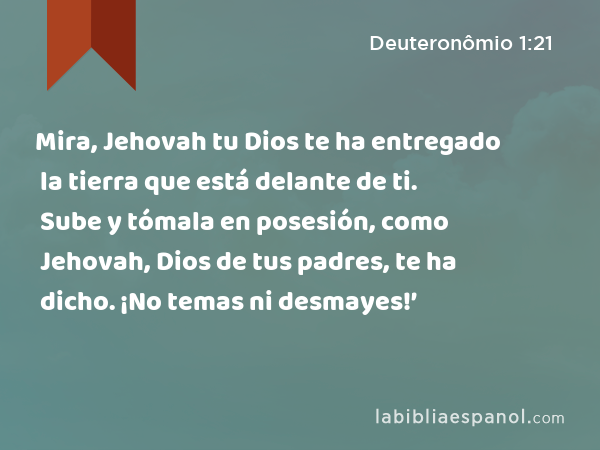 Mira, Jehovah tu Dios te ha entregado la tierra que está delante de ti. Sube y tómala en posesión, como Jehovah, Dios de tus padres, te ha dicho. ¡No temas ni desmayes!’ - Deuteronômio 1:21