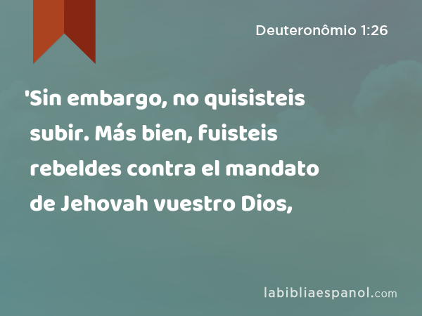 'Sin embargo, no quisisteis subir. Más bien, fuisteis rebeldes contra el mandato de Jehovah vuestro Dios, - Deuteronômio 1:26