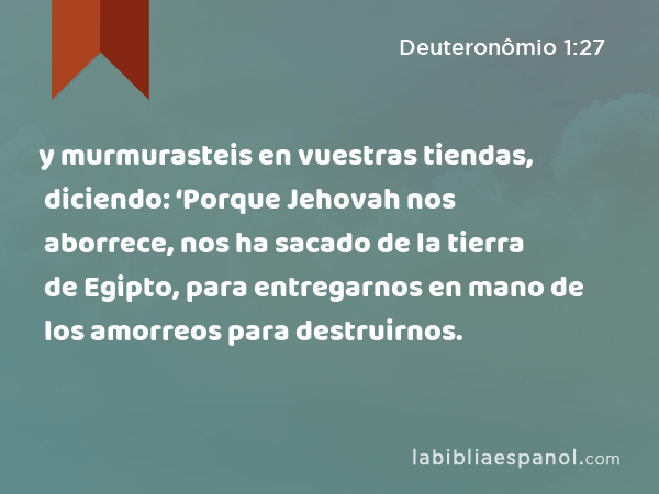 y murmurasteis en vuestras tiendas, diciendo: ‘Porque Jehovah nos aborrece, nos ha sacado de la tierra de Egipto, para entregarnos en mano de los amorreos para destruirnos. - Deuteronômio 1:27