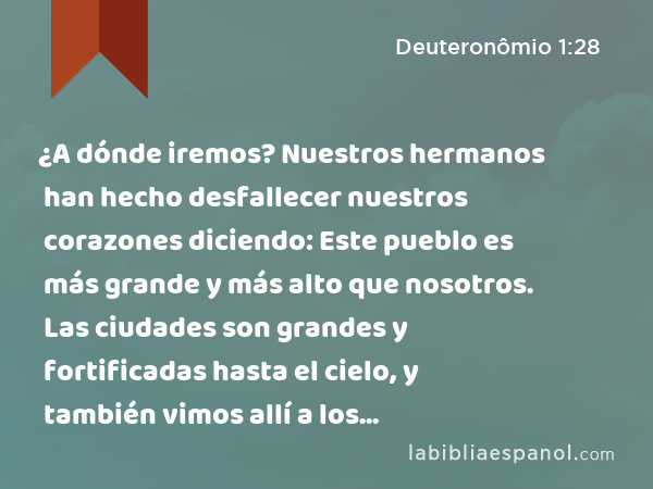 ¿A dónde iremos? Nuestros hermanos han hecho desfallecer nuestros corazones diciendo: Este pueblo es más grande y más alto que nosotros. Las ciudades son grandes y fortificadas hasta el cielo, y también vimos allí a los anaquitas.’ - Deuteronômio 1:28