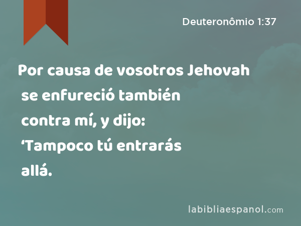 Por causa de vosotros Jehovah se enfureció también contra mí, y dijo: ‘Tampoco tú entrarás allá. - Deuteronômio 1:37