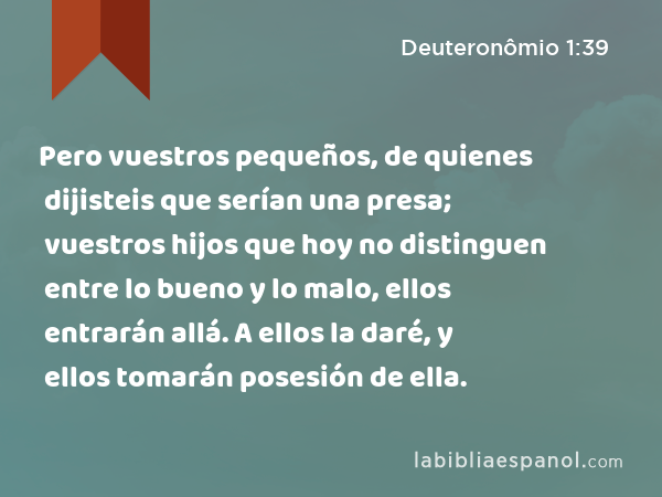 Pero vuestros pequeños, de quienes dijisteis que serían una presa; vuestros hijos que hoy no distinguen entre lo bueno y lo malo, ellos entrarán allá. A ellos la daré, y ellos tomarán posesión de ella. - Deuteronômio 1:39