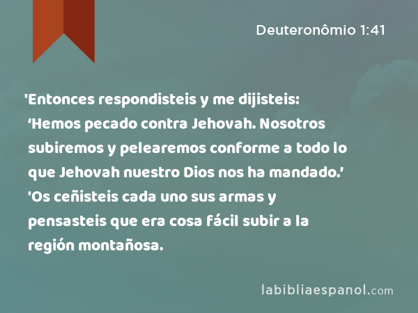 'Entonces respondisteis y me dijisteis: ‘Hemos pecado contra Jehovah. Nosotros subiremos y pelearemos conforme a todo lo que Jehovah nuestro Dios nos ha mandado.’ 'Os ceñisteis cada uno sus armas y pensasteis que era cosa fácil subir a la región montañosa. - Deuteronômio 1:41