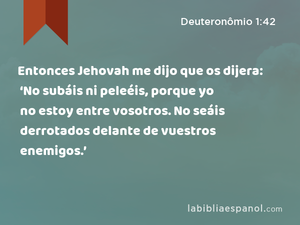 Entonces Jehovah me dijo que os dijera: ‘No subáis ni peleéis, porque yo no estoy entre vosotros. No seáis derrotados delante de vuestros enemigos.’ - Deuteronômio 1:42