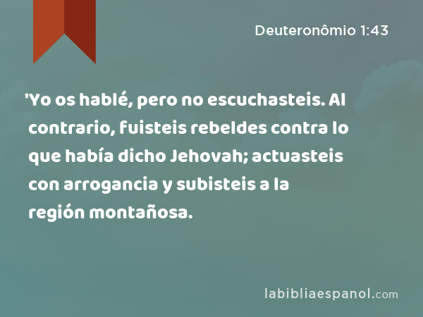 'Yo os hablé, pero no escuchasteis. Al contrario, fuisteis rebeldes contra lo que había dicho Jehovah; actuasteis con arrogancia y subisteis a la región montañosa. - Deuteronômio 1:43