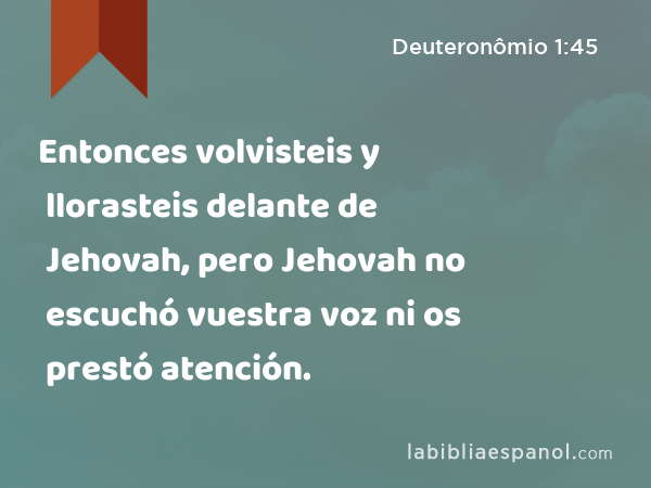 Entonces volvisteis y llorasteis delante de Jehovah, pero Jehovah no escuchó vuestra voz ni os prestó atención. - Deuteronômio 1:45