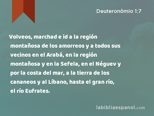 Volveos, marchad e id a la región montañosa de los amorreos y a todos sus vecinos en el Arabá, en la región montañosa y en la Sefela, en el Néguev y por la costa del mar, a la tierra de los cananeos y al Líbano, hasta el gran río, el río Eufrates. - Deuteronômio 1:7