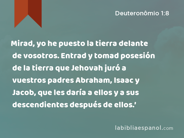 Mirad, yo he puesto la tierra delante de vosotros. Entrad y tomad posesión de la tierra que Jehovah juró a vuestros padres Abraham, Isaac y Jacob, que les daría a ellos y a sus descendientes después de ellos.’ - Deuteronômio 1:8