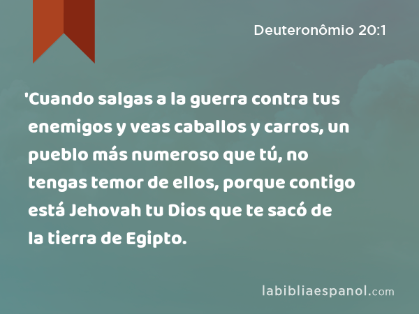 'Cuando salgas a la guerra contra tus enemigos y veas caballos y carros, un pueblo más numeroso que tú, no tengas temor de ellos, porque contigo está Jehovah tu Dios que te sacó de la tierra de Egipto. - Deuteronômio 20:1