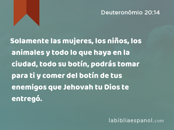 Solamente las mujeres, los niños, los animales y todo lo que haya en la ciudad, todo su botín, podrás tomar para ti y comer del botín de tus enemigos que Jehovah tu Dios te entregó. - Deuteronômio 20:14