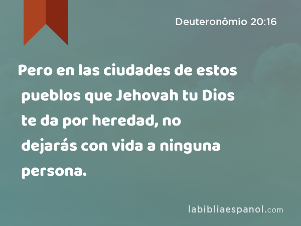 Pero en las ciudades de estos pueblos que Jehovah tu Dios te da por heredad, no dejarás con vida a ninguna persona. - Deuteronômio 20:16