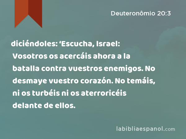 diciéndoles: ‘Escucha, Israel: Vosotros os acercáis ahora a la batalla contra vuestros enemigos. No desmaye vuestro corazón. No temáis, ni os turbéis ni os aterroricéis delante de ellos. - Deuteronômio 20:3