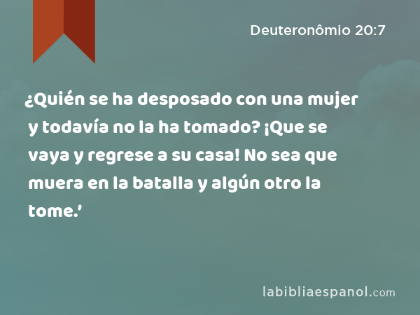 ¿Quién se ha desposado con una mujer y todavía no la ha tomado? ¡Que se vaya y regrese a su casa! No sea que muera en la batalla y algún otro la tome.’ - Deuteronômio 20:7