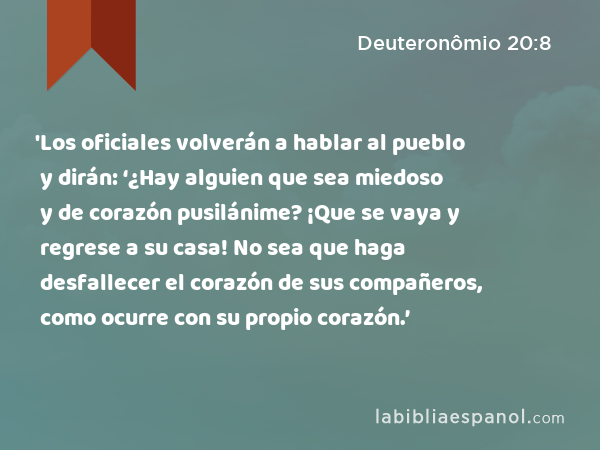 'Los oficiales volverán a hablar al pueblo y dirán: ‘¿Hay alguien que sea miedoso y de corazón pusilánime? ¡Que se vaya y regrese a su casa! No sea que haga desfallecer el corazón de sus compañeros, como ocurre con su propio corazón.’ - Deuteronômio 20:8