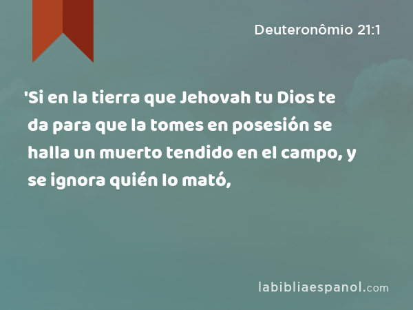 'Si en la tierra que Jehovah tu Dios te da para que la tomes en posesión se halla un muerto tendido en el campo, y se ignora quién lo mató, - Deuteronômio 21:1