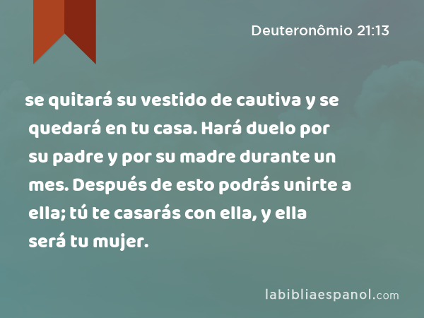 se quitará su vestido de cautiva y se quedará en tu casa. Hará duelo por su padre y por su madre durante un mes. Después de esto podrás unirte a ella; tú te casarás con ella, y ella será tu mujer. - Deuteronômio 21:13