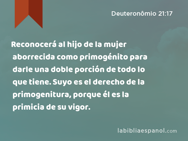 Reconocerá al hijo de la mujer aborrecida como primogénito para darle una doble porción de todo lo que tiene. Suyo es el derecho de la primogenitura, porque él es la primicia de su vigor. - Deuteronômio 21:17