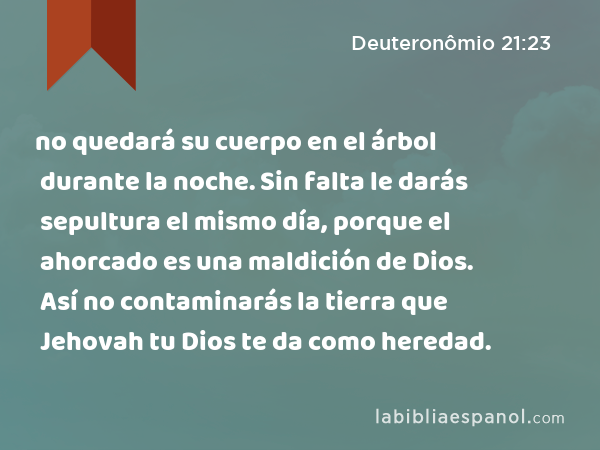 no quedará su cuerpo en el árbol durante la noche. Sin falta le darás sepultura el mismo día, porque el ahorcado es una maldición de Dios. Así no contaminarás la tierra que Jehovah tu Dios te da como heredad. - Deuteronômio 21:23