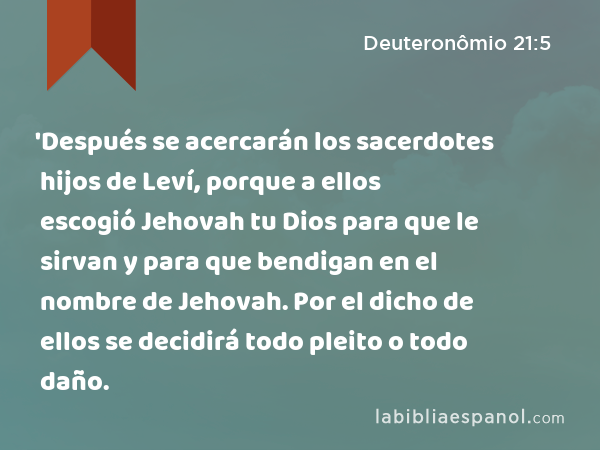 'Después se acercarán los sacerdotes hijos de Leví, porque a ellos escogió Jehovah tu Dios para que le sirvan y para que bendigan en el nombre de Jehovah. Por el dicho de ellos se decidirá todo pleito o todo daño. - Deuteronômio 21:5