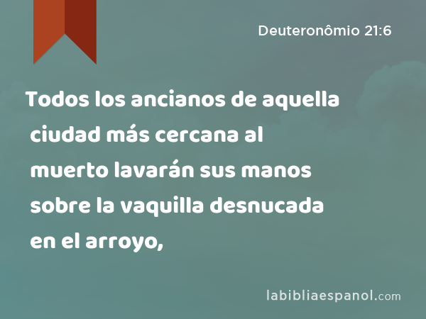 Todos los ancianos de aquella ciudad más cercana al muerto lavarán sus manos sobre la vaquilla desnucada en el arroyo, - Deuteronômio 21:6