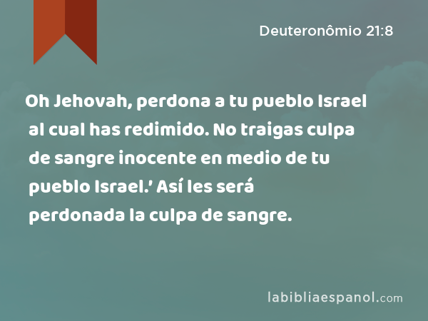 Oh Jehovah, perdona a tu pueblo Israel al cual has redimido. No traigas culpa de sangre inocente en medio de tu pueblo Israel.’ Así les será perdonada la culpa de sangre. - Deuteronômio 21:8