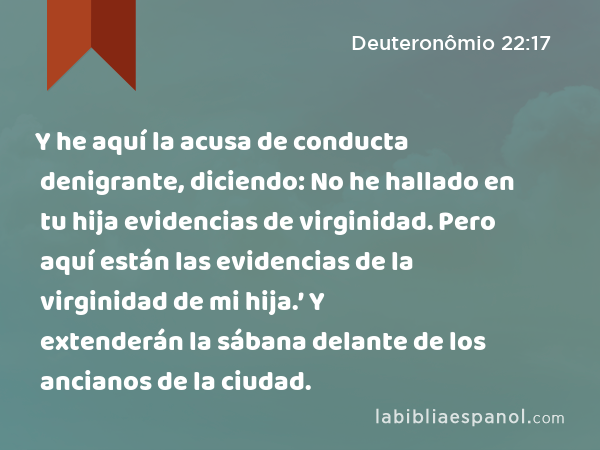 Y he aquí la acusa de conducta denigrante, diciendo: No he hallado en tu hija evidencias de virginidad. Pero aquí están las evidencias de la virginidad de mi hija.’ Y extenderán la sábana delante de los ancianos de la ciudad. - Deuteronômio 22:17