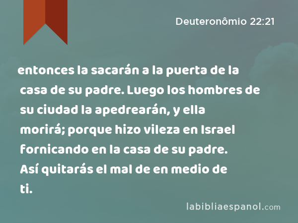 entonces la sacarán a la puerta de la casa de su padre. Luego los hombres de su ciudad la apedrearán, y ella morirá; porque hizo vileza en Israel fornicando en la casa de su padre. Así quitarás el mal de en medio de ti. - Deuteronômio 22:21