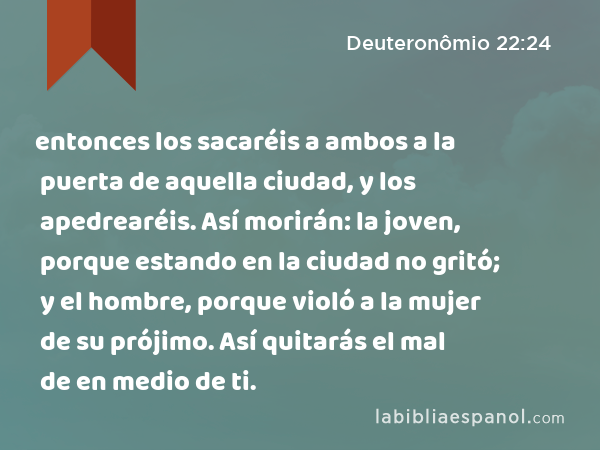 entonces los sacaréis a ambos a la puerta de aquella ciudad, y los apedrearéis. Así morirán: la joven, porque estando en la ciudad no gritó; y el hombre, porque violó a la mujer de su prójimo. Así quitarás el mal de en medio de ti. - Deuteronômio 22:24