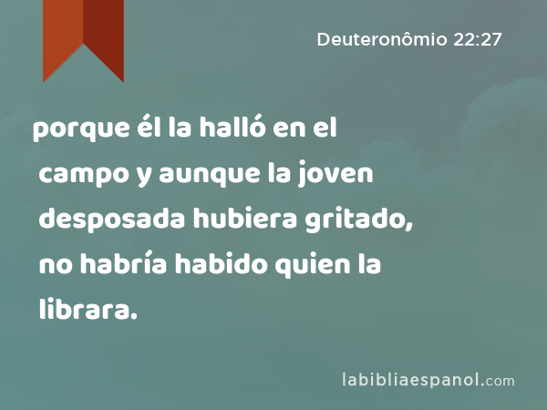 porque él la halló en el campo y aunque la joven desposada hubiera gritado, no habría habido quien la librara. - Deuteronômio 22:27