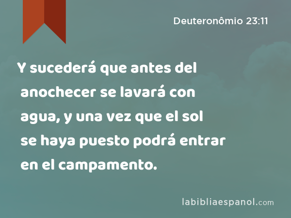 Y sucederá que antes del anochecer se lavará con agua, y una vez que el sol se haya puesto podrá entrar en el campamento. - Deuteronômio 23:11