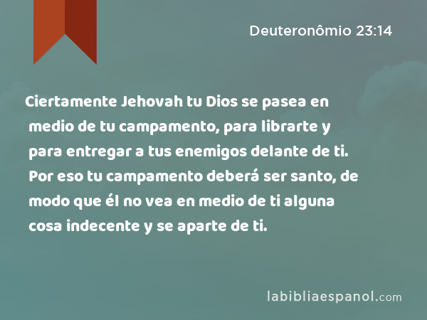 Ciertamente Jehovah tu Dios se pasea en medio de tu campamento, para librarte y para entregar a tus enemigos delante de ti. Por eso tu campamento deberá ser santo, de modo que él no vea en medio de ti alguna cosa indecente y se aparte de ti. - Deuteronômio 23:14