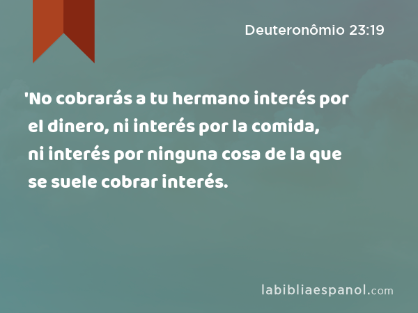 'No cobrarás a tu hermano interés por el dinero, ni interés por la comida, ni interés por ninguna cosa de la que se suele cobrar interés. - Deuteronômio 23:19