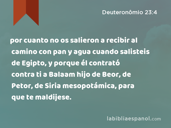 por cuanto no os salieron a recibir al camino con pan y agua cuando salisteis de Egipto, y porque él contrató contra ti a Balaam hijo de Beor, de Petor, de Siria mesopotámica, para que te maldijese. - Deuteronômio 23:4